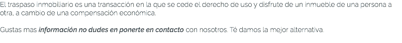 El traspaso inmobiliario es una transacción en la que se cede el derecho de uso y disfrute de un inmueble de una persona a otra, a cambio de una compensación económica. Gustas mas información no dudes en ponerte en contacto con nosotros. Té damos la mejor alternativa. 