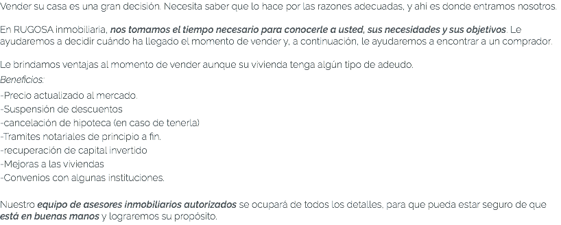 Vender su casa es una gran decisión. Necesita saber que lo hace por las razones adecuadas, y ahí es donde entramos nosotros. En RUGOSA inmobiliaria, nos tomamos el tiempo necesario para conocerle a usted, sus necesidades y sus objetivos. Le ayudaremos a decidir cuándo ha llegado el momento de vender y, a continuación, le ayudaremos a encontrar a un comprador. Le brindamos ventajas al momento de vender aunque su vivienda tenga algún tipo de adeudo. Beneficios: -Precio actualizado al mercado. -Suspensión de descuentos -cancelación de hipoteca (en caso de tenerla) -Tramites notariales de principio a fin. -recuperación de capital invertido -Mejoras a las viviendas -Convenios con algunas instituciones. Nuestro equipo de asesores inmobiliarios autorizados se ocupará de todos los detalles, para que pueda estar seguro de que está en buenas manos y lograremos su propósito.