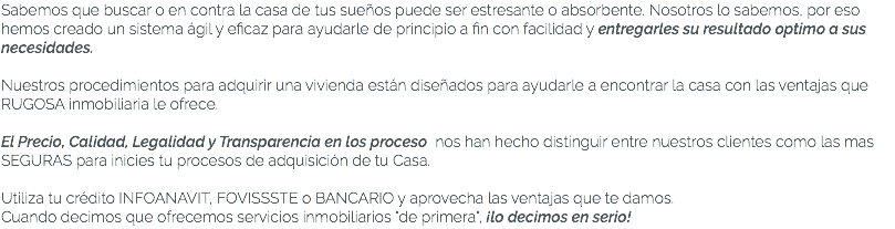 Sabemos que buscar o en contra la casa de tus sueños puede ser estresante o absorbente. Nosotros lo sabemos, por eso hemos creado un sistema ágil y eficaz para ayudarle de principio a fin con facilidad y entregarles su resultado optimo a sus necesidades. Nuestros procedimientos para adquirir una vivienda están diseñados para ayudarle a encontrar la casa con las ventajas que RUGOSA inmobiliaria le ofrece. El Precio, Calidad, Legalidad y Transparencia en los proceso nos han hecho distinguir entre nuestros clientes como las mas SEGURAS para inicies tu procesos de adquisición de tu Casa. Utiliza tu crédito INFOANAVIT, FOVISSSTE o BANCARIO y aprovecha las ventajas que te damos. Cuando decimos que ofrecemos servicios inmobiliarios "de primera", ¡lo decimos en serio! 