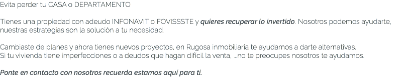 Evita perder tu CASA o DEPARTAMENTO Tienes una propiedad con adeudo INFONAVIT o FOVISSSTE y quieres recuperar lo invertido. Nosotros podemos ayudarte, nuestras estrategias son la solución a tu necesidad. Cambiaste de planes y ahora tienes nuevos proyectos, en Rugosa inmobiliaria te ayudamos a darte alternativas. Si tu vivienda tiene imperfecciones o a deudos que hagan difícil la venta, ...no te preocupes nosotros te ayudamos. Ponte en contacto con nosotros recuerda estamos aquí para ti. 