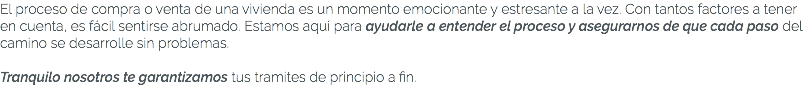 El proceso de compra o venta de una vivienda es un momento emocionante y estresante a la vez. Con tantos factores a tener en cuenta, es fácil sentirse abrumado. Estamos aquí para ayudarle a entender el proceso y asegurarnos de que cada paso del camino se desarrolle sin problemas. Tranquilo nosotros te garantizamos tus tramites de principio a fin.