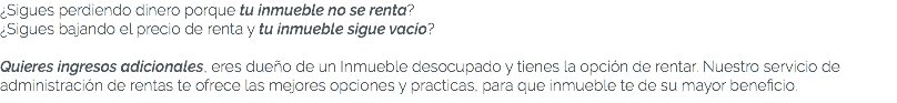 ¿Sigues perdiendo dinero porque tu inmueble no se renta? ¿Sigues bajando el precio de renta y tu inmueble sigue vacío? Quieres ingresos adicionales, eres dueño de un Inmueble desocupado y tienes la opción de rentar. Nuestro servicio de administración de rentas te ofrece las mejores opciones y practicas, para que inmueble te de su mayor beneficio.