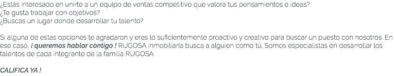 ¿Estás interesado en unirte a un equipo de ventas competitivo que valora tus pensamientos e ideas? ¿Te gusta trabajar con objetivos? ¿Buscas un lugar donde desarrollar tu talento? Si alguna de estas opciones te agradaron y eres lo suficientemente proactivo y creativo para buscar un puesto con nosotros. En ese caso, ¡ queremos hablar contigo ! RUGOSA inmobiliaria busca a alguien como tú. Somos especialistas en desarrollar los talentos de cada integrante de la familia RUGOSA CALIFICA YA !